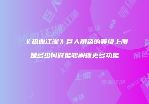 《热血江湖》巨人角色的等级上限是多少何时能够解锁更多功能