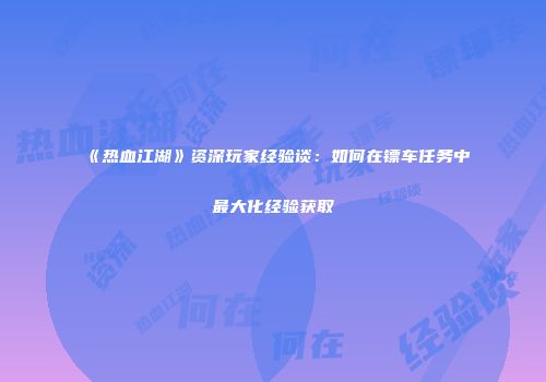 《热血江湖》资深玩家经验谈：如何在镖车任务中最大化经验获取