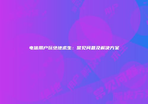 电信用户玩绝地求生：常见问题及解决方案