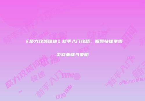 《聚力攻城掠地》新手入门攻略：如何快速掌握游戏基础与策略