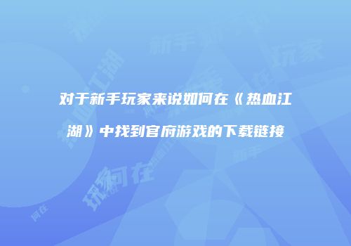 对于新手玩家来说如何在《热血江湖》中找到官府游戏的下载链接