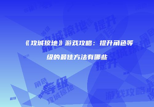 《攻城掠地》游戏攻略：提升角色等级的最佳方法有哪些