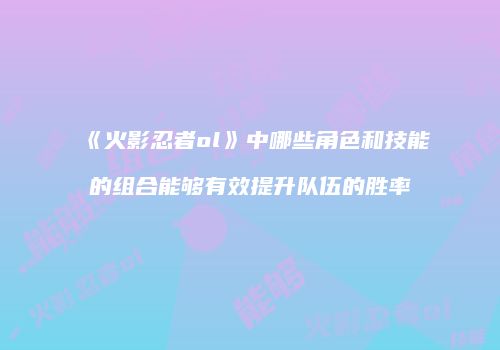 《火影忍者ol》中哪些角色和技能的组合能够有效提升队伍的胜率
