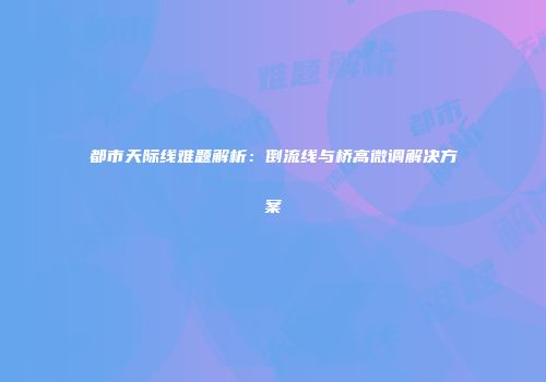 都市天际线难题解析：倒流线与桥高微调解决方案