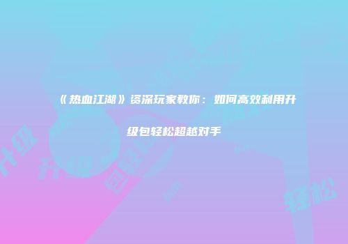 《热血江湖》资深玩家教你：如何高效利用升级包轻松超越对手
