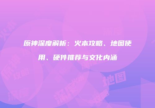 原神深度解析：火本攻略、地图使用、硬件推荐与文化内涵