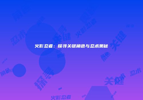 火影忍者：探寻关键角色与忍术奥秘