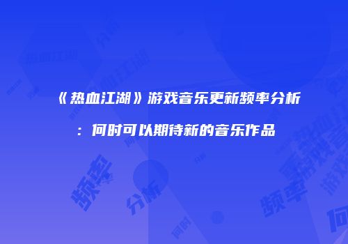 《热血江湖》游戏音乐更新频率分析：何时可以期待新的音乐作品