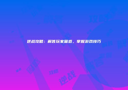 逆战攻略：解答玩家困惑，掌握游戏技巧