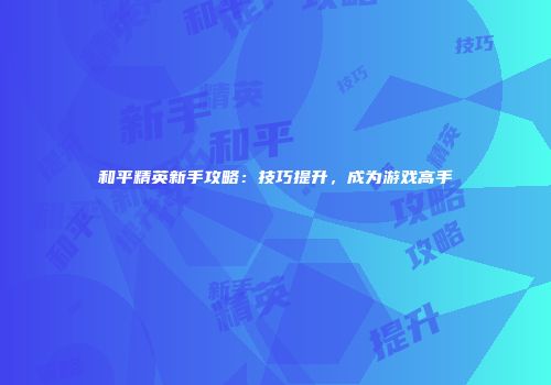 和平精英新手攻略：技巧提升，成为游戏高手