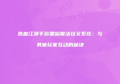 热血江湖手游黑暗魔法社交系统：与其他玩家互动的秘诀