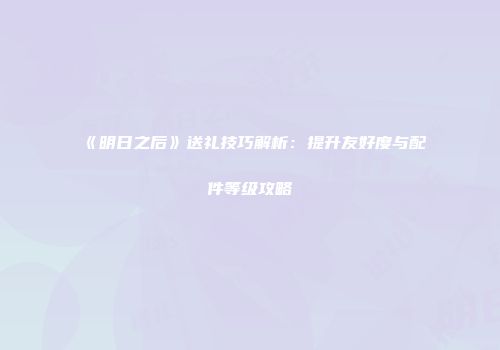 《明日之后》送礼技巧解析：提升友好度与配件等级攻略