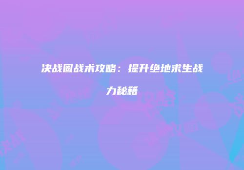 决战圈战术攻略：提升绝地求生战力秘籍