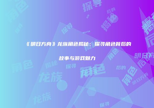 《明日方舟》龙族角色揭秘：探寻角色背后的故事与游戏魅力