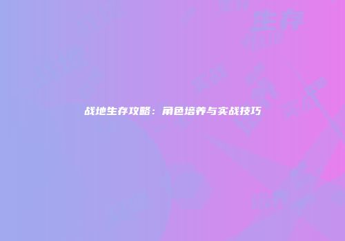 战地生存攻略：角色培养与实战技巧
