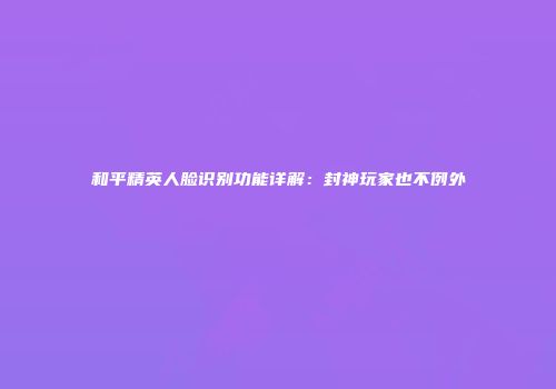 和平精英人脸识别功能详解：封神玩家也不例外