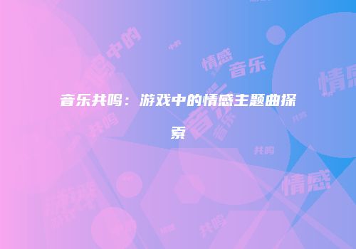 音乐共鸣：游戏中的情感主题曲探索