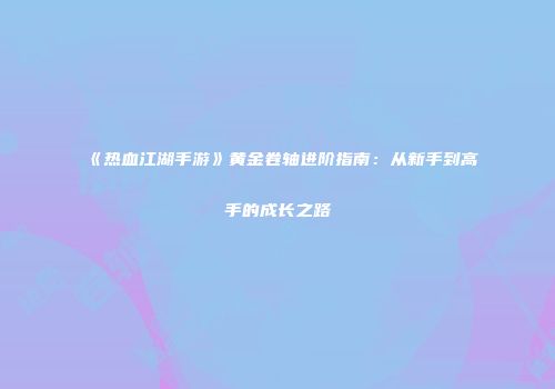 《热血江湖手游》黄金卷轴进阶指南：从新手到高手的成长之路