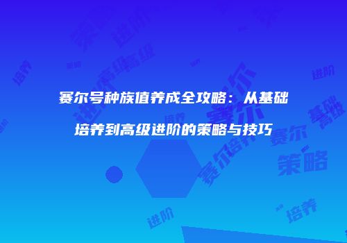 赛尔号种族值养成全攻略：从基础培养到高级进阶的策略与技巧
