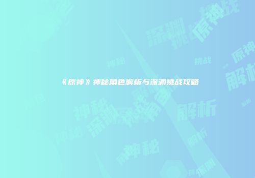 《原神》神秘角色解析与深渊挑战攻略