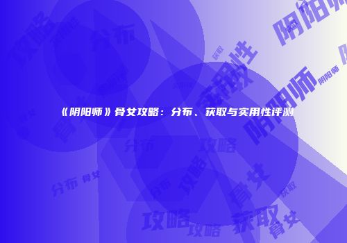 《阴阳师》骨女攻略：分布、获取与实用性评测