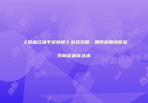 《热血江湖手游劫镖》游戏攻略：如何利用地形优势制定最优战术