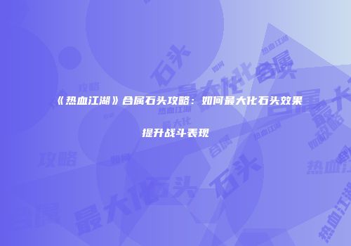 《热血江湖》合属石头攻略：如何最大化石头效果提升战斗表现