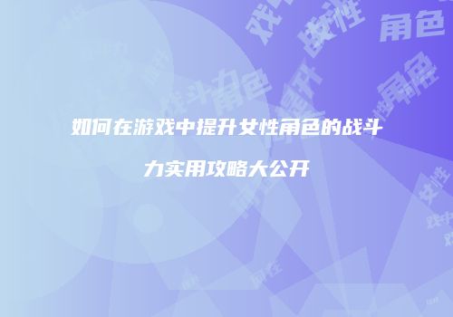 如何在游戏中提升女性角色的战斗力实用攻略大公开