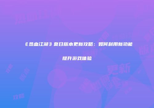 《热血江湖》夏日版本更新攻略：如何利用新功能提升游戏体验