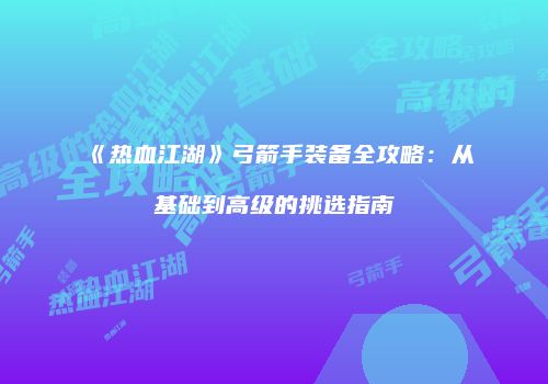 《热血江湖》弓箭手装备全攻略：从基础到高级的挑选指南