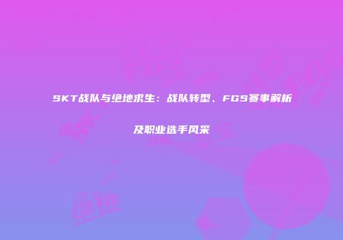 SKT战队与绝地求生：战队转型、FGS赛事解析及职业选手风采