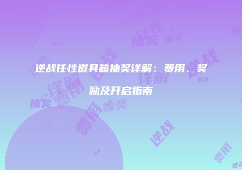 逆战任性道具箱抽奖详解：费用、奖励及开启指南