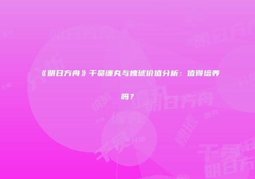 《明日方舟》干员缠丸与槐琥价值分析：值得培养吗？