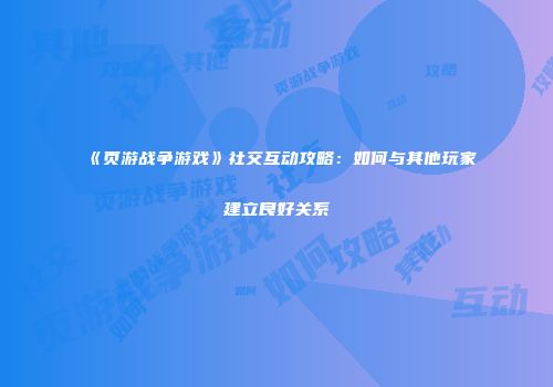 《页游战争游戏》社交互动攻略：如何与其他玩家建立良好关系