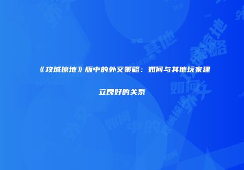 《攻城掠地》版中的外交策略：如何与其他玩家建立良好的关系