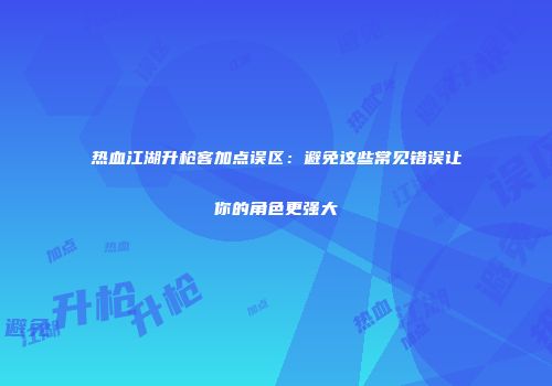 热血江湖升枪客加点误区：避免这些常见错误让你的角色更强大