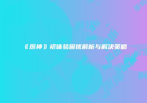 《原神》初体验困扰解析与解决策略