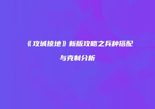《攻城掠地》新版攻略之兵种搭配与克制分析