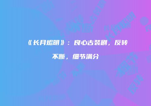 《长月烬明》：良心古装剧，反转不断，细节满分