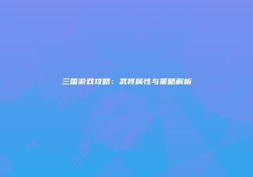 三国游戏攻略：武将属性与策略解析