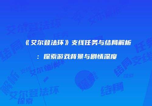 《艾尔登法环》支线任务与结局解析：探索游戏背景与剧情深度