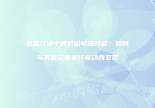 热血江湖中的对唱歌曲攻略：如何与其他玩家进行互动和交流