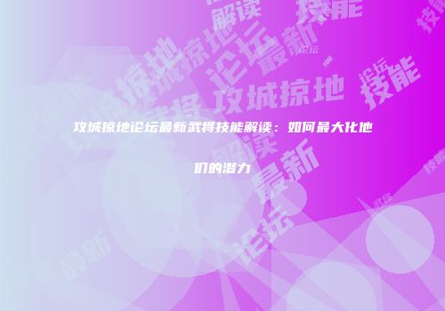 攻城掠地论坛最新武将技能解读：如何最大化他们的潜力