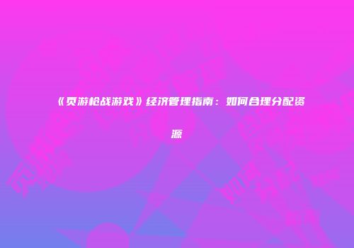 《页游枪战游戏》经济管理指南：如何合理分配资源