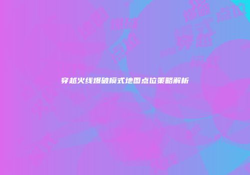 穿越火线爆破模式地图点位策略解析