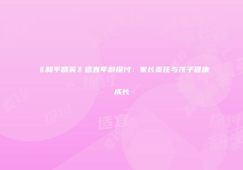 《和平精英》适宜年龄探讨：家长责任与孩子健康成长