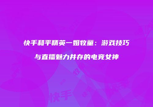 快手和平精英一姐牧童：游戏技巧与直播魅力并存的电竞女神