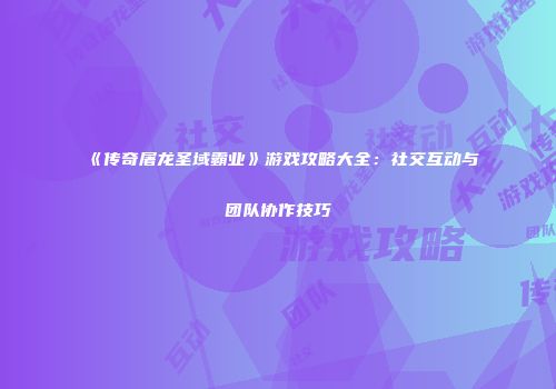 《传奇屠龙圣域霸业》游戏攻略大全：社交互动与团队协作技巧
