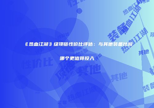 《热血江湖》级项链性价比评估：与其他装备比较哪个更值得投入