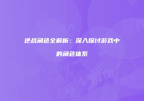 逆战角色全解析：深入探讨游戏中的角色体系